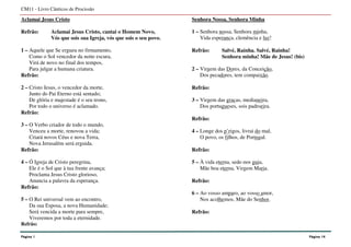Aclamai Jesus Cristo
Refrão: Aclamai Jesus Cristo, cantai o Homem Novo,
Vós que sois sua Igreja, vós que sois o seu povo.
1 – Aquele que Se ergueu no firmamento,
Como o Sol vencedor da noite escura,
Virá de novo no final dos tempos,
Para julgar a humana criatura.
Refrão:
2 – Cristo Jesus, o vencedor da morte,
Junto do Pai Eterno está sentado;
De glória e majestade é o seu trono,
Por todo o universo é aclamado.
Refrão:
3 – O Verbo criador de todo o mundo,
Venceu a morte, renovou a vida;
Criará novos Céus e nova Terra,
Nova Jerusalém será erguida.
Refrão:
4 – Ó Igreja de Cristo peregrina,
Ele é o Sol que à tua frente avança;
Proclama Jesus Cristo glorioso,
Anuncia a palavra da esperança.
Refrão:
5 – O Rei universal vem ao encontro,
Da sua Esposa, a nova Humanidade;
Será vencida a morte para sempre,
Viveremos por toda a eternidade.
Refrão:
Senhora Nossa, Senhora Minha
1 – Senhora nossa, Senhora minha,
Vida esperança, clemência e luz!
Refrão: Salvé, Rainha. Salvé, Rainha!
Senhora minha! Mãe de Jesus! (bis)
2 – Virgem das Dores, da Conceição,
Dos pecadores, tem compaixão.
Refrão:
3 – Virgem das graças, medianeira,
Dos portugueses, sois padroeira.
Refrão:
4 – Longe dos p’rigos, livrai do mal,
O povo, os filhos, de Portugal.
Refrão:
5 – À vida eterna, sede-nos guia,
Mãe boa eterna, Virgem Maria.
Refrão:
6 – Ao vosso amparo, ao vosso amor,
Nos acolhemos, Mãe do Senhor.
Refrão:
CM11 - Livro Cânticos de Procissão
Página 1 Página 14
 