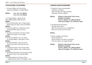 Página 13
CM11 - Livro Cânticos de Procissão
A treze de Maio / Avé de Fátima
1. A treze de Maio, na Cova da Iria,
Apareceu brilhando, a Virgem Maria.
Refrão: Avé, Avé, Avé, Maria!
Avé, Avé, Avé, Maria!
2. A Virgem Maria, cercada de luz,
Nossa Mãe bendita e Mãe de Jesus.
Refrão:
3. Foi aos Pastorinhos, que a Virgem falou ,
Desde então nas almas, nossa luz brilhou.
Refrão:
4. Com doces palavras, mandou-nos rezar,
A Virgem Maria, para nos salvar.
Refrão:
5. Ao peito sem mancha, num doce clarão,
Maria nos mostra, o seu coração.
Refrão:
6. A treze de Outubro, foi o seu adeus,
E a Virgem Maria, voltou para os Céus.
Refrão:
7. À Virgem bendita, cante seu louvor,
Toda a nossa terra, num hino de amor.
Refrão:
8. A Igreja não morre, mas tem de contar,
Com almas ardentes, que a saibam amar.
Refrão:
9. Ah! Dêmos-lhe graças, por nos dar seu bem
À virgem Amria, nossa querida Mãe!
Refrão:
10. E para pagarmos, tal graça e favor,
Tenham nossas almas, só bondade e amor.
Cantemos a Jesus Sacramentado
1. Cantemos a Jesus sacramentado,
Cantemos ao Senhor.
Deus está aqui, dos Anjos adorado,
Adoremos a Cristo redentor.
Refrão: Glória a Cristo Jesus! Céus e terra,
Bendizei ao Senhor!
Louvor e glória a Ti, ó Rei da glória!
Amor p’ra sempre a Ti, ó Deus de Amor.
2. No tabernáculo prisioneiro,
Está por nosso amor;
Quis ficar aqui, por nosso companheiro,
Para ser-nos, alivio em nossa dor.
Refrão:
3. Ó rara caridade e real fineza,
Ó doce memorial!
Deus está aqui, com toda a sua riqueza,
Com seu corpo e seu sangue divinal.
Refrão: Glória a Cristo Jesus! Céus e terra,
Bendizei ao Senhor!
Louvor e glória a Ti, ó Rei da glória!
Amor p’ra sempre a Ti, ó Deus de Amor.
Página 2
 