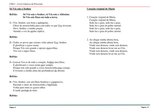 Só Vós sois o Senhor
Refrão: Só Vós sois o Senhor, só Vós sois o Altíssimo
Só Vós sois Deus em toda a terra.
1 – Vós, Senhor, sois bom e indulgente,
Cheio de misericórdia para com todos os que Vos invocam.
Ouvi, Senhor, a minha oração,
Atendei a voz da minha súplica.
Refrão:
2 – Todos os povos que criastes virão adorar-Vos, Senhor,
E glorificar o vosso nome,
Porque Vós sois grande e operais maravilhas,
Vós sois o único Deus.
Refrão:
3 – Louvar-Vos-ei de todo o coração, Senhor meu Deus,
E glorificarei o vosso nome para sempre,
Porque tem sido grande a vossa misericórdia para comigo
E livrastes a minha alma das profundezas do abismo.
Refrão:
4 – Vós, Senhor, sois um Deus bondoso e compassivo,
Paciente e cheio de misericórdia e fidelidade.
Voltai para mim os vossos olhos
E tende piedade de mim.
Refrão:
Coração virginal de Maria
1. Coração virginal de Maria,
Coração virginal de Maria,
Sede luz e guia, sede luz e guia,
Sede luz e guia do pobre mortal;
Sede luz e guia, sede luz e guia,
Sede luz e guia do pobre mortal.
2. Ao chegar minha última hora,
Ao chegar minha última hora,
Vinde sem demora, vinde sem demora,
Vinde sem demora levar-me ao Céu;
Vinde sem demora, vinde sem demora,
Vinde sem demora levar-me ao Céu.
CM11 - Livro Cânticos de Procissão
Página 3 Página 12
 