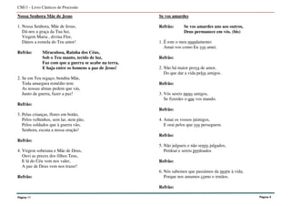 Nossa Senhora Mãe de Jesus
1. Nossa Senhora, Mãe de Jesus,
Dá-nos a graça da Tua luz,
Virgem Maria , divina Flor,
Dános a esmola do Teu amor!
Refrão: Miraculosa, Rainha dos Céus,
Sob o Teu manto, tecido de luz,
Faz com que a guerra se acabe na terra,
E haja entre os homens a paz de Jesus!
2. Se em Teu regaço, bendita Mãe,
Toda amargura remédio tem:
As nossas almas pedem que vás,
Junto da guerra, fazer a paz!
Refrão:
3. Pelas crianças, flores em botão,
Pelos velhinhos, sem lar, nem pão,
Pelos soldados que à guerra vão,
Senhora, escuta a nossa oração!
Refrão:
4. Virgem soberana e Mãe de Deus,
Ouvi as preces dos filhos Teus,
E lá do Céu vem nos valer,
A paz de Deus vem nos trazer!
Refrão:
Se vos amardes
Refrão: Se vos amardes uns aos outros,
Deus permanece em vós. (bis)
1. É este o meu mandamento:
Amai-vos como Eu vos amei.
Refrão:
2. Não há maior prova de amor,
Do que dar a vida pelos amigos.
Refrão:
3. Vós sereis meus amigos,
Se fizerdes o que vos mando.
Refrão:
4. Amai os vossos inimigos,
E orai pelos que vos perseguem.
Refrão:
5. Não julgueis e não sereis julgados,
Perdoai e sereis perdoados
Refrão:
6. Nós sabemos que passámos da morte à vida,
Porque nos amamos como o irmãos.
Refrão:
CM11 - Livro Cânticos de Procissão
Página 11 Página 4
 