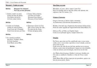 Hossana!... Unidos no amor
Refrão: Hossana! Tu reinarás!
Na Cruz, tu nos salvarás!
1. Irmãos, unidos no amor, 2. Cantai, belas criaturas,
Cantai um hino de glória; Um hino ao Criador:
Um cântico de louvor Hossana lá nas alturas!
A Cristo cantai vitória. Hossana a Cristo Senhor!
Refrão: Refrão:
3. Unidos na Caridade; 4. Queremos morrer na Cruz
Unidos no amor de Deus. Que a Cruz é preço de vida,
Com Cristo até à Trindade, No meio de nós, Jesus,
Com Cristo da terra aos Céus. O fruto da Igreja unida.
Refrão: Refrão:
5. E o mundo acreditará
Em Jesus, Verdade e Bem.
E Cristo triunfará
Com Maria, nossa Mãe.
Refrão:
Meu Deus, eu creio
Meu Deus, eu creio, adoro, espero e amo-Vos.
Peço-Vos perdão, para os que não crêem, não adoram, não
esperam e não Vos amam.. (3x)
Graças e Louvores
Graças e louvores se deem a todo o momento.
Ao Santíssimo e Diviníssimo Sacramento.(3x)
Bendito e louvado seja o Santíssimo Sacramento da Eucaristia.
Fruto do ventre sagrado da Virgem Puríssima Santa Maria.(3x)
Glória ao Pai, ao Filho e ao Espírito Santo.
Como era no princípio agora e sempre Ámen.(3x)
Orações
Pai Nosso, que estais no Céu, santificado seja o vosso nome,
venha a nós o vosso reino, seja feita a vossa vontade, assim na
terra como no céu.
O pão nosso de cada dia nos dai hoje, perdoai-nos as nossas
ofensas, assim como nós perdoamos a quem nos tem ofendido,
e não nos deixeis cair em tentação, mas livrai-nos do mal.
Avé Maria cheia de graça o Senhor é convosco, bendita sois
Vós entre as mulheres e bendito é o fruto do Vosso ventre
Jesus.
Santa Maria Mãe de Deus rogai por nós pecadores, agora e na
hora da nossa morte, Ámen.
CM11 - Livro Cânticos de Procissão
Página 5 Página 10
 