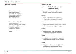 Veneremos, Adoremos
1. Veneremos, adoremos,
A presença do Senhor,
Nossa luz e pão da vida;
Cante a alma o seu louvor.
Adoremos no sacrário,
Deus oculto por amor.
2. Dêmos glória ao Pai do Céu,
Infinita majestade;
Glória ao Filho e ao Santo Espírito,
Em espírito e verdade.
Veneremos, adoremos
A Santíssima Trindade
Ámen.
Bendito o que vem
Refrão: Bendito, bendito o que vem
Em nome do Senhor!
1. Aplaudi o Senhor, povos de todo o mundo;
Aclamai o Senhor, com brados de alegria.
Refrão:
2. Excelso é o Senhor, excelso e portentoso!
É poderoso Rei, que reina sobre o mundo!
Refrão:
3. O Senhor concedeu-nos, domínio sobre os povos,
E pôs aos nossos pés, vencidas, as nações.
Refrão:
4. Para nós escolheu, nossa bendita herança:
A glória de sermos, seu povo bem-amado.
Refrão:
5. O Senhor Deus se eleva por entre aclamações.
O Senhor Deus se eleva ao som das trombetas
Refrão:
6. Cantai ao nosso Deus um salmo de louvor!
Cantai ao nosso Rei um salmo de alegria!
Refrão:
CM11 - Livro Cânticos de Procissão
Página 9 Página 6
 