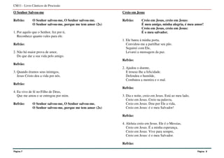 O Senhor Salvou-me
Refrão: O Senhor salvou-me, O Senhor salvou-me.
O Senhor salvou-me, porque me tem amor (2x)
1. Por aquilo que o Senhor, fez por ti,
Reconhece quanto vales para ele.
Refrão:
2. Não há maior prova de amor,
Do que dar a sua vida pelo amigo.
Refrão:
3. Quando éramos seus inimigos,
Jesus Cristo deu a vida por nós.
Refrão:
4. Eu vivo de fé no Filho de Deus,
Que me amou e se entregou por mim.
Refrão: O Senhor salvou-me, O Senhor salvou-me.
O Senhor salvou-me, porque me tem amor (2x)
Creio em Jesus
Refrão: Creio em Jesus, creio em Jesus:
É meu amigo, minha alegria, é meu amor!
Creio em Jesus, creio em Jesus:
É o meu salvador.
1. Ele bateu à minha porta,
Convidou-me a partilhar seu pão.
Seguirei com Ele,
Levarei a mensagem da paz.
Refrão:
2. Ajudou o doente,
E trouxe-lhe a felicidade.
Defendeu o humilde,
Combateu a mentira e o mal.
Refrão:
3. Dia e noite, creio em Jesus. Está ao meu lado,
Creio em Jesus. Creio na palavra,
Creio em Jesus. Dou por Ele a vida,
Creio em Jesus: é o meu Salvador!
Refrão:
4. Aleluia creio em Jesus. Ele é o Messias,
Creio em Jesus. É a minha esperança,
Creio em Jesus. Vive para sempre,
Creio em Jesus: é o meu Salvador.
Refrão:
CM11 - Livro Cânticos de Procissão
Página 7 Página 8
 