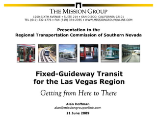 THE MISSION GROUP
                          1250 SIXTH AVENUE • SUITE 214 • SAN DIEGO, CALIFORNIA 92101
                    TEL (619) 232-1776 • FAX (619) 374-2785 • WWW.MISSIONGROUPONLINE.COM



                             Presentation to the
           Regional Transportation Commission of Southern Nevada




                               Fixed-Guideway Transit
                              for the Las Vegas Region
                               Getting from Here to There
                                            Alan Hoffman
                                      alan@missiongrouponline.com
                                              11 June 2009
© 2009 by The Mission Group                                       Fixed-Guideway Transit for the Las Vegas Region   1
 