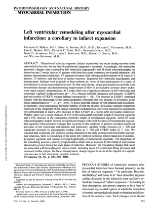 PATHOPHYSIOLOGY AND NATURAL HISTORY
MYOCARDIAL INFARCTION
Left ventricular remodeling after myocardial
infarction: a corollary to infarct expansion
RAYMOND G. MCKAY, M.D., MARC A. PFEFFER, M.D., PH.D., RICHARD C. PASTERNAK, M.D.,
JOHN E. MARKIS, M.D., PATRICIA C. COME, M.D., SHOICHIRO NAKAO, M.D.,
JAMES D. ALDERMAN, M.D., JAMES J. FERGUSON, M.D., ROBERT D. SAFIAN, M.D.,
AND WILLIAM GROSSMAN, M.D.
ABSTRACT Dilatation of infarcted segments (infarct expansion) may occur during recovery from
myocardial infarction, but the fate of noninfarcted segments is uncertain. Accordingly, left ventricular
geometric changes were assessed by left ventricular angiography and M mode echocardiography on
admission and 2 weeks later in 30 patients with their first acute transmural myocardial infarction. All
patients demonstrated chest pain, ST segment elevation with subsequent development of Q waves (15
anterior, 15 inferior), and elevation of cardiac enzymes. Sequential left ventricular angiographic and
hemodynamic findings were available in these patients by virtue of their participation in a study of
thrombolysis in acute myocardial infarction. By that study design, all patients treated successfully with
thrombolytic therapy and demonstrating improvement of flow in an occluded coronary artery under-
went repeat cardiac catheterization. At 2 weeks there was a significant decrease in left ventricular and
pulmonary capillary wedge pressures (p < .01), whereas both left ventricular end-diastolic (LVEDV)
and end-systolic (LVESV) volume indexes increased (p < .01). The increase in LVEDV correlated
directly with the percentage of the ventriculographic silhouette that was akinetic or dyskinetic at the
initial catheterization (r = .71, p < .001). To assess regional changes in both infarcted and noninfarct-
ed segments, serial endocardial perimeter lengths of both the akinetic-dyskinetic segments (infarction
zone) and of the remainder of the cardiac silhouette (noninfarction zone) were measured in all patients
who demonstrated at least a 20% increase in their LVEDV at 2 weeks after myocardial infarction.
Notably, there was a mean increase of 13% in the endocardial perimeter length of infarcted segments
and a 19% increase in the endocardial perimeter length of noninfarcted segments. Serial M mode
echocardiographic studies showed no significant change in the wall thickness of noninfarcted myocar-
dial segments. Hemodynamic changes that occurred in this subgroup of patients included significant
decreases in left ventricular end-diastolic and pulmonary capillary wedge pressures (p < .05) and
significant increases in angiographic cardiac index (p < .01) and LVESV index (p < .01). We
conclude that in patients who manifest cardiac dilatation in the early convalescent period after myocar-
dial infarction, there is remodeling of the entire left ventricle including infarct expansion of akinetic-
dyskinetic segments and volume-overload hypertrophy of noninfarcted segments. The magnitude of
the remodeling process is directly proportional to infarct size as assessed by the extent of wall motion
abnormality present during the acute phase of infarction. Moreover, the remodeling changes that occur
are associated with hemodynamic improvement, including lower left ventricular filling pressures and
increased cardiac output, but these hemodynamic changes appear to occur at the expense of a signifi-
cant increase in left ventricular chamber volumes.
Circulation 74, No. 4, 693-702, 1986.
From the Charles A. Dana Research Institute and the Harvard-Thorn- PREVIOUS STUDIES of ventricular structure after
dike Laboratory of Beth Israel Hospital Departments of Medicine (Car- myocardial infarction have focused primarily on the
diovascular Division) and Radiology, Beth Israel Hospital and Harvard
Medical School, and from the Department of Medicine (Cardiovascular fate of infarcted segments. 8 In particular, Hutchins
Division), Brigham and Women's Hospital, Harvard Medical School, and Bulkley3 and Eaton et al.4 have described regional
Boston.
Supported in part by Research Training Grant HL07394 from the cardiac dilatation in the infarction zone and have de-
USPHS. fined the concept of "infarct expansion." According to
Address for correspondence: Raymond G. McKay, M.D., Cardio- thi decipin thi prcs per ob omo
vascular Division, Beth Israel Hospital, 330 Brookline Ave., Boston, their description, this process appears to be a form of
MA 02215. intramural myocardial rupture in which the disruption
Received April 15, 1986; revision accepted July 3, 1986. * *
m
A preliminary report was presented at the Annual Scientific Sessions t
of the American Heart Association, Miami Beach, November 1984. tion of the necrotic zone. Such changes occur almost
693
Vol. 74, No. 4, October 1986
Downloaded
from
http://ahajournals.org
by
on
March
13,
2019
 