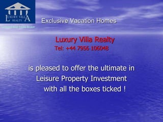 Exclusive Vacation Homes
Licensed Real Estate Broker
Luxury Villa Realty
Tel: +44 7956 106048
is pleased to offer the ultimate in
Leisure Property Investment
with all the boxes ticked !
 