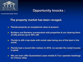 Opportunity knocks : Licensed Real Estate Broker The property market has been ravaged. Florida presents an exceptional value at present.  Builders and Bankers overstocked with properties & are clearing them at silly prices (up to 50% off) Florida is still a top state with rental rates being one of the best in the world. Florida had a record 43m visitors in 2010, no wonder the rental income is great. We can even offer Guaranteed Lease rentals & Tour operator bookings for Choice villas 