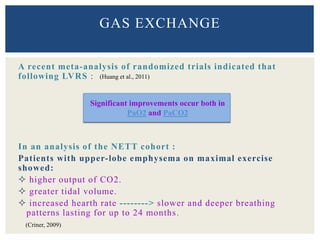 A recent meta-analysis of randomized trials indicated that
following LVRS :
In an analysis of the NETT cohort :
Patients with upper-lobe emphysema on maximal exercise
showed:
 higher output of CO2.
 greater tidal volume.
 increased hearth rate --------> slower and deeper breathing
patterns lasting for up to 24 months.
GAS EXCHANGE
Significant improvements occur both in
PaO2 and PaCO2
(Huang et al., 2011)
(Criner, 2009)
 