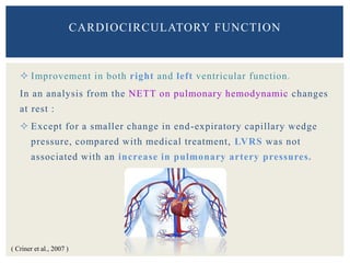  Improvement in both right and left ventricular function.
In an analysis from the NETT on pulmonary hemodynamic changes
at rest :
 Except for a smaller change in end-expiratory capillary wedge
pressure, compared with medical treatment, LVRS was not
associated with an increase in pulmonary artery pressures.
CARDIOCIRCULATORY FUNCTION
( Criner et al., 2007 )
 