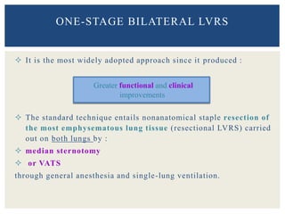  It is the most widely adopted approach since it produced :
 The standard technique entails nonanatomical staple resection of
the most emphysematous lung tissue (resectional LVRS) carried
out on both lungs by :
 median sternotomy
 or VATS
through general anesthesia and single-lung ventilation.
ONE-STAGE BILATERAL LVRS
Greater functional and clinical
improvements
 