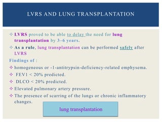  LVRS proved to be able to delay the need for lung
transplantation by 3–6 years.
 As a rule, lung transplantation can be performed safely after
LVRS
Findings of :
 homogeneous or -1-antitrypsin-deficiency-related emphysema.
 FEV1 < 20% predicted.
 DLCO < 20% predicted.
 Elevated pulmonary artery pressure.
 The presence of scarring of the lungs or chronic inflammatory
changes.
LVRS AND LUNG TRANSPLANTATION
lung transplantation
 