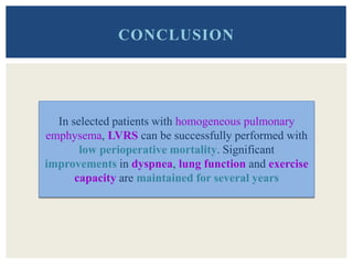 CONCLUSION
In selected patients with homogeneous pulmonary
emphysema, LVRS can be successfully performed with
low perioperative mortality. Significant
improvements in dyspnea, lung function and exercise
capacity are maintained for several years
 