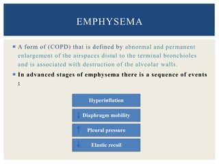  A form of (COPD) that is defined by abnormal and permanent
enlargement of the airspaces distal to the terminal bronchioles
and is associated with destruction of the alveolar walls.
 In advanced stages of emphysema there is a sequence of events
:
EMPHYSEMA
Hyperinflation
Diaphragm mobility
Pleural pressure
Elastic recoil
 