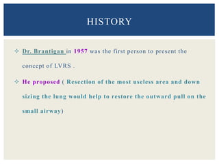  Dr. Brantigan in 1957 was the first person to present the
concept of LVRS .
 He proposed ( Resection of the most useless area and down
sizing the lung would help to restore the outward pull on the
small airway)
HISTORY
 