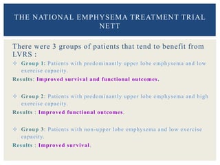 There were 3 groups of patients that tend to benefit from
LVRS :
 Group 1: Patients with predominantly upper lobe emphysema and low
exercise capacity.
Results: Improved survival and functional outcomes.
 Group 2: Patients with predominantly upper lobe emphysema and high
exercise capacity.
Results : Improved functional outcomes.
 Group 3: Patients with non-upper lobe emphysema and low exercise
capacity.
Results : Improved survival.
THE NATIONAL EMPHYSEMA TREATMENT TRIAL
NETT
 