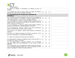 3
em matéria de métodos e instrumentos de medição do ruído no
trabalho?
2.7-A medição dos níveis de ruído é objeto de registo nos modelos
indicados no anexo III do DL 182/2006 de 06.09?
3-A ORGANIZAÇÃO DO TRABALHO E MEDIDAS DE
CONTROLE
3.1- As medidas de controle asseguram que os riscos de exposição ao
ruído sejam eliminados ou reduzidos ao mínimo possível, tendo em
conta nomeadamente o anexo IV do DL 182/2006 de 06.09?
3.2- Os equipamentos e máquinas ruidosas dispõem de elementos para
redução de ruído na fonte (ex.: silenciadores, atenuadores, blocos de
inércia, elementos antivibráticos)?
3.3- Os equipamentos e máquinas ruidosas estão isolados (barreiras
acústicas, encapsulamento, compartimentação dos locais)?
3.4- Os equipamentos, máquinas ruidosas e/ou seus componentes
podem ser substituídos por outros menos ruidosos?
3.5- As peças ou as máquinas ruidosas estão isoladas ou totalmente
cobertas?
3.6- Estão a ser utilizados materiais para diminuir ou absorver o som
no tecto, nas paredes ou na cobertura das máquinas?
3.7- Existe um programa de manutenção das máquinas?
3.8- Está previsto o aumento da distância entre a fonte de ruído e a
localização dos postos de trabalho?
3.9- São disponibilizados protetores auditivos com a atenuação
adequada sempre que seja ultrapassado um dos valores de ação
inferiores?
3.10- É assegurado que os trabalhadores utilizem protetores auditivos
com a atenuação adequada sempre que o nível de exposição ao ruído
iguale ou ultrapasse os valores de ação superiores?
 