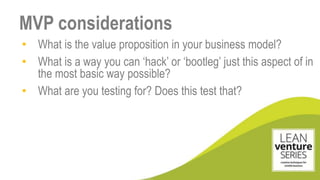 • What is the value proposition in your business model?
• What is a way you can ‘hack’ or ‘bootleg’ just this aspect of in
the most basic way possible?
• What are you testing for? Does this test that?
MVP considerations
 