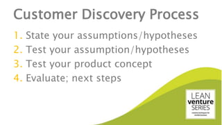 Customer Discovery Process
1. State your assumptions/hypotheses
2. Test your assumption/hypotheses
3. Test your product concept
4. Evaluate; next steps
 