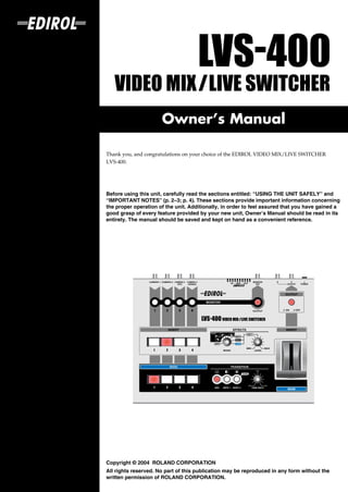 Owner’s Manual

Thank you, and congratulations on your choice of the EDIROL VIDEO MIX/LIVE SWITCHER
LVS-400.



201a
Before using this unit, carefully read the sections entitled: “USING THE UNIT SAFELY” and
“IMPORTANT NOTES” (p. 2–3; p. 4). These sections provide important information concerning
the proper operation of the unit. Additionally, in order to feel assured that you have gained a
good grasp of every feature provided by your new unit, Owner’s Manual should be read in its
entirety. The manual should be saved and kept on hand as a convenient reference.




202
Copyright © 2004 ROLAND CORPORATION
All rights reserved. No part of this publication may be reproduced in any form without the
written permission of ROLAND CORPORATION.
 