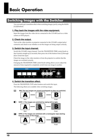 Basic Operation

Switching Images with the Switcher
          You can easily get a transition effect when switching images, just by using the MAIN
          [1]–[4] buttons.

      1. Play back the images with the video equipment.
          Input the images from the video device connected to the LVS-400 (such as a video
          camera or DVD player).

      2. Check the output.
          Turn on the video monitor or projector connected to the LVS-400’s output jacks/
          connector and check to see whether or not the images are being output correctly.

      3. Switch the input channel.
          Switch the LVS-400’s input channel. Turn the TRANSITION TIME control knob so
          that it points straight up (2 seconds), then press one of the buttons from [1] through
          [4] to switch the input.
          Check the image on the video monitor or from the projector to confirm that the
          images are switched correctly.
          Changing the TRANSITION TIME control knob setting allows you to adjust the
          amount of time required to completely switch from one image to another.
      fig.07




      4. Switch the transition effect.
          Press the TRANSITION TYPE select buttons and switch the input.
          The following effects are available when switching images.
      fig.08.e

                  MIX: The two images are mixed (overlapped) as they are switched.




                         Start                                           Finish

                 WIPE 1: The images are switched by wiping left to right.




                         Start                                           Finish

                 WIPE 2: The images are switched with a rectangular wipe starting
                 from the center of the image.




                         Start                                           Finish




10
 