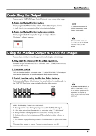 Basic Operation



Controlling the Output
       You can use the OUTPUT (Output Control) button to pause output of the image.

   1. Press the Output Control button.
       When you press the Output Control button, output of the images is paused.             A synchronization signal is
       A black (blank) screen is output, and the button indicator flashes.                   output continuously, so the
                                                                                             images remain stable.
   2. Press the Output Control button once more.
       When you press the button again, the images are output as before.
       The button’s indicator goes out.
   fig.09

                                                                                             Take care not to mistake the
                                                                                             “OUTPUT” in the MONITOR
                                                                                             selection section for this
                                                                                             button.




Using the Monitor Output to Check the Images
       You can check both the input and output without affecting the output images.

   1. Play back the images with the video equipment.
       Input the images from the video device connected to the LVS-400 (such as a video
       camera or DVD player).

   2. Check the output.
       Turn on the video monitor connected to the LVS-400’s MONITOR OUT connector
       and check to see whether or not the images are being output correctly.

   3. Switch the view using the Monitor Select buttons.
       Switch using the Monitor Select buttons. You can select from Inputs 1 through 4 or
       the OUTPUT. The selected image is displayed on the video monitor.
   fig.10
                                                                                             When selecting the MONITOR
                                                                                             OUTPUT, the video OUTPUT
                                                                                             in the monitor is disrupted for
                                                                                             a moment, but this has no
                                                                                             effect on the actual video being
                                                                                             OUTPUT.




       Check the following if there is no video output.
  • Is the output of the video device properly connected to the LVS-400’s input?
  • Is video being output from the video device connected to the LVS-400’s input?
  • Is the input for the output projector or video monitor properly selected?
  • Is the Output Control button indicator unlit? Press the button if the indicator is
    flashing.
       A blue screen is displayed when you select a channel that has no input connected to
       it.
       The video fader is used for inserts. For more on inserting, refer to p. 12.




                                                                                                                         11
 