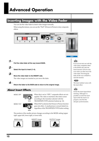 Advanced Operation

Inserting Images with the Video Fader
          You can use the video fader to insert video images manually.
          When using this feature, you can use the “PinP” (Picture in Picture) or key composite
          effects.
      fig.11




 1        Pull the video fader all the way toward MAIN.                                           If you do not start out with the
                                                                                                  video fader completely tilted
 2                                                                                                to the MAIN side, then the
          Select the input to insert (1–4).                                                       Insert function will not work,
                                                                                                  even when you then move the

 3                                                                                                video fader. First bring the
                                                                                                  fader all the way to MAIN to
          Move the video fader to the INSERT side.
                                                                                                  start the function.
          The video images are inserted as you move the fader.


 4        Return the fader to the MAIN side to return to the original image.
                                                                                                  The insert method varies with
                                                                                                  the insert effect.



About Insert Effects
                                                                                                  Switch the insert input before
                                         fig.12
                                                                                                  inserting. Although it is
          MODE: OFF                      When this is set to “OFF,” composite effects are not
                                                                                                  possible to switch the insert
                                         applied. The video is inserted in the entire screen
                                                                                                  input while the insert is in
                                         according to the transition selected with the
                                                                                                  progress, note that this
                                         TRANSITION TYPE selection buttons (p. 10).               disrupts synchronization.
                                         fig.13



          MODE: PinP                     When PinP is selected, the Picture in Picture function
                                         goes into effect. A small picture is mixed (faded in),
                                         regardless of the TRANSITION TYPE button setting.


          The position of the smaller picture changes according to the MODE setting (upper
          right, upper left, lower right, or lower left).
      fig.14.e

           MAIN Image                INSERT Image                OUTPUT Image




12
 
