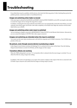 Troubleshooting
  If you think there may be a problem with the device, first check the following points. If after checking these points the
  problem persists, consult your dealer or local Roland Service.

 Image not switching when fader is moved
  If the same input is selected for both MAIN and INSERT while the EFFECTS MODE is set to OFF, moving the video fader
  to switch the images will not change the image that is output.
  In addition, switching the main input while the insert effects are in use automatically cancels the insert effects, so to start
  using the insert effects again, first tilt the video fader completely to the MAIN side. Begin the insertion with the fader
  tilted all the way to MAIN.

 Image not switching when main input is switched
  Are you looking at a display connected to MONITOR OUT? Select OUTPUT in the Monitor Select buttons. Alternatively,
  you can connect the display to OUTPUT (the video output connector).

 Images not switching as intended when the input is switched
  You cannot use the same input simultaneously with both the composite and S-VIDEO connectors. The S-VIDEO takes
  priority in this case.

 No picture, even though source device is producing a signal
  Is the Output Control button switched off (flashing)? If it is switched off, the screen will be black. Press the flashing
  Output Control button to switch it to ON (lit), and the images are then output.

 Transition effects not working
  When the TIME setting knob is set near “0,” no transition effect is attained when the main image is switched. You can
  obtain the effect by using a longer time setting.



  In addition, if the unit is not operating as you expect, first connect a display to the output of the device connected to the
  LVS-400’s input connector and confirm that the images are being output correctly.




                                                                                                                             17
 