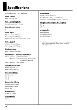 Specifications
LVS-400: VIDEO MIX / LIVE SWITCHER                          Dimensions
                                                            365 (W) x 259 (D) x 87 (H) mm
Video Format
                                                            14-3/8 (W) x 10-1/4 (D) x 3-7/16 (H) inches
NTSC or PAL (ITU601)
                                                            * Maximum height (top of T-bar): 118 mm / 4-11/16 inches
Video Sampling Rate
                                                            Weight (excluding the AC adaptor)
13.5 MHz, 4:2:2 (Y: B-Y: R-Y), 8 bits
                                                            2.95 kg
Frame Synchronizer                                          6 lbs 9 oz

2
                                                            Accessories
Video Input                                                 Owner’s Manual

S-Video: 4-pin mini DIN type x 4                            AC Adaptor (PSB-1U)

Video (Composite): BNC type x 4                             BNC-RCA Adapter x 4

* If S-Video is simultaneously, S-Video takes priority
                                                            962a
Video Output                                                * In the interest of product improvement, the specifications
                                                              and/or appearance of this unit are subject to change
S-Video: 4-pin mini DIN type x 1
                                                              without prior notice.
Video (Composite): BNC type x 2

Monitor Output
Video (Composite): BNC type x 1

Input/Output Level and Impedance
S-Video Luminance signal: 1 Vp-p, 75 ohms
         Chrominance signal: 0.286 mVp-p, 75 ohms (NTSC),
                             0.3 mVp-p, 75 ohms (PAL)
Video (Composite): 1 Vp-p, 75 ohms

Control Connectors
MIDI IN: 5-pin DIN type
MIDI OUT: 5-pin DIN type

Transition Effects
Mix (Dissolve)
Wipe 1
Wipe 2

Composite Effects
Picture-in-Picture (4 types)
Luminance Key (2 types)
Chroma Key

Power Supply
DC 9 V (AC Adaptor)

Current Draw
1500 mA




18
 