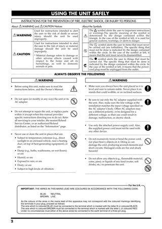 USING THE UNIT SAFELY




                                      Used for instructions intended to alert                                       The     symbol alerts the user to important instructions
                                      the user to the risk of death or severe                                       or warnings.The specific meaning of the symbol is
                                      injury should the unit be used                                                determined by the design contained within the
                                      improperly.                                                                   triangle. In the case of the symbol at left, it is used for
                                                                                                                    general cautions, warnings, or alerts to danger.
                                      Used for instructions intended to alert
                                      the user to the risk of injury or material                                    The     symbol alerts the user to items that must never
                                                                                                                    be carried out (are forbidden). The specific thing that
                                      damage should the unit be used
                                                                                                                    must not be done is indicated by the design contained
                                      improperly.                                                                   within the circle. In the case of the symbol at left, it
                                      * Material damage refers                      to damage or                    means that the unit must never be disassembled.
                                        other adverse effects                       caused with                     The ● symbol alerts the user to things that must be
                                        respect to the home                          and all its                    carried out. The specific thing that must be done is
                                        furnishings, as well                        to domestic                     indicated by the design contained within the circle. In
                                        animals or pets.                                                            the case of the symbol at left, it means that the power-
                                                                                                                    cord plug must be unplugged from the outlet.




001                                                                                                          007
• Before using this unit, make sure to read the                                                              • Make sure you always have the unit placed so it is
  instructions below, and the Owner’s Manual.                                                                      level and sure to remain stable. Never place it on
                                                                                                                   stands that could wobble, or on inclined surfaces.
..........................................................................................................   ..........................................................................................................
002c                                                                                                         008c
• Do not open (or modify in any way) the unit or its                                                         • Be sure to use only the AC adaptor supplied with
  AC adaptor.                                                                                                      the unit. Also, make sure the line voltage at the
..........................................................................................................         installation matches the input voltage specified on
003                                                                                                                the AC adaptor’s body. Other AC adaptors may
• Do not attempt to repair the unit, or replace parts                                                              use a different polarity, or be designed for a
      within it (except when this manual provides                                                                  different voltage, so their use could result in
      specific instructions directing you to do so). Refer                                                         damage, malfunction, or electric shock.
      all servicing to your retailer, the nearest Roland                                                     ..........................................................................................................
      Service Center, or an authorized Roland                                                                008e
      distributor, as listed on the “Information” page.                                                      • Use only the attached power-supply cord. Also,
..........................................................................................................         the supplied power cord must not be used with
004                                                                                                                any other device.
• Never use or store the unit in places that are:                                                            ..........................................................................................................
                                                                                                             009
      • Subject to temperature extremes (e.g., direct                                                        • Do not excessively twist or bend the power cord,
        sunlight in an enclosed vehicle, near a heating                                                            nor place heavy objects on it. Doing so can
        duct, on top of heat-generating equipment); or                                                             damage the cord, producing severed elements and
        are                                                                                                        short circuits. Damaged cords are fire and shock
      • Damp (e.g., baths, washrooms, on wet floors);                                                              hazards!
        or are                                                                                               ..........................................................................................................
                                                                                                             011
      • Humid; or are                                                                                        • Do not allow any objects (e.g., flammable material,
      • Exposed to rain; or are                                                                                coins, pins); or liquids of any kind (water, soft
      • Dusty; or are                                                                                          drinks, etc.) to penetrate the unit.
      • Subject to high levels of vibration.
..........................................................................................................
                                                                                                             ..........................................................................................................



                                                                                                                                                                                    For the U.K.
                IMPORTANT: THE WIRES IN THIS MAINS LEAD ARE COLOURED IN ACCORDANCE WITH THE FOLLOWING CODE.

                                               BLUE:  NEUTRAL
                                               BROWN: LIVE

                As the colours of the wires in the mains lead of this apparatus may not correspond with the coloured markings identifying
                the terminals in your plug, proceed as follows:
                The wire which is coloured BLUE must be connected to the terminal which is marked with the letter N or coloured BLACK.
                The wire which is coloured BROWN must be connected to the terminal which is marked with the letter L or coloured RED.
                Under no circumstances must either of the above wires be connected to the earth terminal of a three pin plug.



2
 