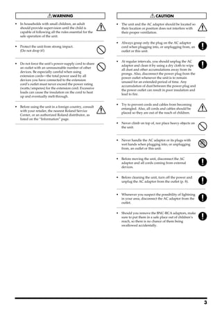 013                                                                                                          101b
• In households with small children, an adult                                                                • The unit and the AC adaptor should be located so
      should provide supervision until the child is                                                                their location or position does not interfere with
      capable of following all the rules essential for the                                                         their proper ventilation.
      safe operation of the unit.                                                                            ..........................................................................................................
..........................................................................................................   102c
014                                                                                                          • Always grasp only the plug on the AC adaptor
• Protect the unit from strong impact.                                                                             cord when plugging into, or unplugging from, an
  (Do not drop it!)                                                                                                outlet or this unit.
                                                                                                             ..........................................................................................................
..........................................................................................................   103b
015                                                                                                          • At regular intervals, you should unplug the AC
• Do not force the unit’s power-supply cord to share
                                                                                                                   adaptor and clean it by using a dry cloth to wipe
      an outlet with an unreasonable number of other
                                                                                                                   all dust and other accumulations away from its
      devices. Be especially careful when using
                                                                                                                   prongs. Also, disconnect the power plug from the
      extension cords—the total power used by all
                                                                                                                   power outlet whenever the unit is to remain
      devices you have connected to the extension
                                                                                                                   unused for an extended period of time. Any
      cord’s outlet must never exceed the power rating
                                                                                                                   accumulation of dust between the power plug and
      (watts/amperes) for the extension cord. Excessive
                                                                                                                   the power outlet can result in poor insulation and
      loads can cause the insulation on the cord to heat
                                                                                                                   lead to fire.
      up and eventually melt through.
                                                                                                             ..........................................................................................................
..........................................................................................................   104
016                                                                                                          • Try to prevent cords and cables from becoming
• Before using the unit in a foreign country, consult
                                                                                                                   entangled. Also, all cords and cables should be
      with your retailer, the nearest Roland Service
                                                                                                                   placed so they are out of the reach of children.
      Center, or an authorized Roland distributor, as
                                                                                                             ..........................................................................................................
      listed on the “Information” page.                                                                      106
..........................................................................................................   • Never climb on top of, nor place heavy objects on
                                                                                                               the unit.

                                                                                                             ..........................................................................................................
                                                                                                             107c
                                                                                                             • Never handle the AC adaptor or its plugs with
                                                                                                                   wet hands when plugging into, or unplugging
                                                                                                                   from, an outlet or this unit.
                                                                                                             ..........................................................................................................
                                                                                                             108b
                                                                                                             • Before moving the unit, disconnect the AC
                                                                                                                   adaptor and all cords coming from external
                                                                                                                   devices.
                                                                                                             ..........................................................................................................
                                                                                                             109b
                                                                                                             • Before cleaning the unit, turn off the power and
                                                                                                               unplug the AC adaptor from the outlet (p. 8).

                                                                                                             ..........................................................................................................
                                                                                                             110b
                                                                                                             • Whenever you suspect the possibility of lightning
                                                                                                                   in your area, disconnect the AC adaptor from the
                                                                                                                   outlet.
                                                                                                             ..........................................................................................................
                                                                                                             118
                                                                                                             • Should you remove the BNC-RCA adaptors, make
                                                                                                               sure to put them in a safe place out of children’s
                                                                                                               reach, so there is no chance of them being
                                                                                                               swallowed accidentally.




                                                                                                                                                                                                                     3
 