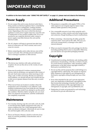 IMPORTANT NOTES
291a
In addition to the items listed under “USING THE UNIT SAFELY” on page 2–3, please read and observe the following:


Power Supply                                                      Additional Precautions
301                                                               Add
• Do not connect this unit to same electrical outlet that is      • This product is compatible with regular NTSC or PAL
  being used by an electrical appliance that is controlled by       video signal. In case irregular signal is input, it may
  an inverter (such as a refrigerator, washing machine,             obstruct stabile operation of this product.
  microwave oven, or air conditioner), or that contains a
                                                                  553
  motor. Depending on the way in which the electrical             • Use a reasonable amount of care when using the unit’s
  appliance is used, power supply noise may cause this unit         buttons, sliders, or other controls; and when using its jacks
  to malfunction or may produce audible noise. If it is not         and connectors. Rough handling can lead to malfunctions.
  practical to use a separate electrical outlet, connect a
  power supply noise filter between this unit and the             556
                                                                  • When connecting / disconnecting all cables, grasp the
  electrical outlet.
                                                                    connector itself—never pull on the cable. This way you
302                                                                 will avoid causing shorts, or damage to the cable’s
• The AC adaptor will begin to generate heat after long             internal elements.
  hours of consecutive use. This is normal, and is not a
  cause for concern.                                              559a
                                                                  • When you need to transport the unit, package it in the box
307                                                                 (including padding) that it came in, if possible. Otherwise,
• Before connecting this unit to other devices, turn off the        you will need to use equivalent packaging materials.
  power to all units. This will help prevent malfunctions
  and/or damage to speakers or other devices.
                                                                  Copyright
Placement                                                         851
                                                                  • Unauthorized recording, distribution, sale, lending, public
352a                                                                performance, broadcasting, or the like, in whole or in part,
• This device may interfere with radio and television               of a work (musical composition, video, broadcast, public
  reception. Do not use this device in the vicinity of such         performance, or the like) whose copyright is held by a
  receivers.                                                        third party is prohibited by law.
                                                                  853
352b
• Noise may be produced if wireless communications                • Do not use this unit for purposes that could infringe on a
  devices, such as cell phones, are operated in the vicinity of     copyright held by a third party. We assume no responsi-
  this unit. Such noise could occur when receiving or initi-        bility whatsoever with regard to any infringements of
  ating a call, or while conversing. Should you experience          third-party copyrights arising through your use of this
  such problems, you should relocate such wireless devices          unit.
                                                                  Add
  so they are at a greater distance from this unit, or switch     • Even when intended for the user’s private enjoyment
  them off.                                                         (use), any duplication of third-party copyrighted works
355b                                                                that circumvents technology to protect such works
• When moved from one location to another where the                 without the permission of the copyright holder is an
  temperature and/or humidity is very different, water              infringement of copyright, and is prohibited by law.
  droplets (condensation) may form inside the unit. Damage        Add
  or malfunction may result if you attempt to use the unit in     • Duplication of works not protected by such technology
  this condition. Therefore, before using the unit, you must        are allowed for private individual use.
  allow it to stand for several hours, until the condensation
  has completely evaporated.


Maintenance
401a
• For everyday cleaning wipe the unit with a soft, dry cloth
  or one that has been slightly dampened with water. To
  remove stubborn dirt, use a cloth impregnated with a
  mild, non-abrasive detergent. Afterwards, be sure to wipe
  the unit thoroughly with a soft, dry cloth.
402
• Never use benzine, thinners, alcohol or solvents of any
  kind, to avoid the possibility of discoloration and/or
  deformation.




4
 