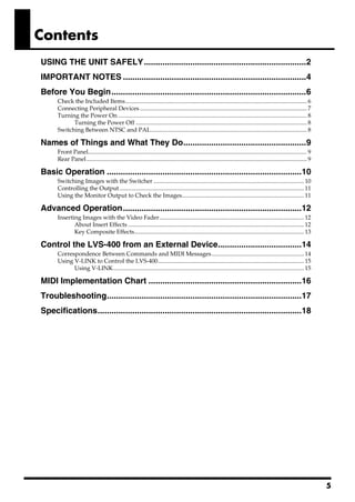 Contents
USING THE UNIT SAFELY......................................................................2
IMPORTANT NOTES ...............................................................................4
Before You Begin....................................................................................6
      Check the Included Items.......................................................................................................................... 6
      Connecting Peripheral Devices ................................................................................................................ 7
      Turning the Power On ............................................................................................................................... 8
            Turning the Power Off ................................................................................................................... 8
      Switching Between NTSC and PAL......................................................................................................... 8

Names of Things and What They Do.....................................................9
      Front Panel................................................................................................................................................... 9
      Rear Panel .................................................................................................................................................... 9

Basic Operation ....................................................................................10
      Switching Images with the Switcher ..................................................................................................... 10
      Controlling the Output ............................................................................................................................ 11
      Using the Monitor Output to Check the Images.................................................................................. 11

Advanced Operation.............................................................................12
      Inserting Images with the Video Fader ................................................................................................. 12
             About Insert Effects ...................................................................................................................... 12
             Key Composite Effects.................................................................................................................. 13

Control the LVS-400 from an External Device....................................14
      Correspondence Between Commands and MIDI Messages.............................................................. 14
      Using V-LINK to Control the LVS-400.................................................................................................. 15
            Using V-LINK................................................................................................................................ 15

MIDI Implementation Chart ..................................................................16
Troubleshooting....................................................................................17
Specifications........................................................................................18




                                                                                                                                                                          5
 