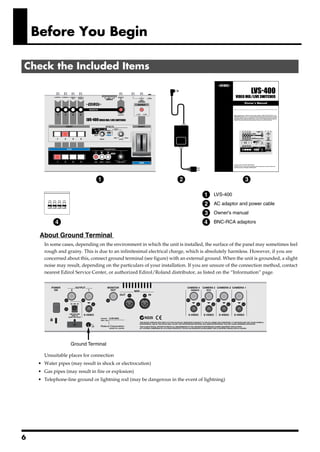 Before You Begin

Check the Included Items
     fig.01.e




                                  1                                      2                              3

                                                                                    1    LVS-400
                                                                                    2    AC adaptor and power cable

                                                                                    3    Owner's manual

                4                                                                   4    BNC-RCA adaptors

     About Ground Terminal
         In some cases, depending on the environment in which the unit is installed, the surface of the panel may sometimes feel
         rough and grainy. This is due to an infinitesimal electrical charge, which is absolutely harmless. However, if you are
         concerned about this, connect ground terminal (see figure) with an external ground. When the unit is grounded, a slight
         noise may result, depending on the particulars of your installation. If you are unsure of the connection method, contact
         nearest Edirol Service Center, or authorized Edirol/Roland distributor, as listed on the “Information” page.
     fig.02.e




                     Ground Terminal

         Unsuitable places for connection
     • Water pipes (may result in shock or electrocution)
     • Gas pipes (may result in fire or explosion)
     • Telephone-line ground or lightning rod (may be dangerous in the event of lightning)




6
 