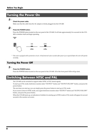 Before You Begin



Turning the Power On
    1
            Check the power cable.
            Make sure that the cable from the AC adaptor is firmly plugged into the LVS-400.


    2
            Press the POWER button.
            Press the POWER button located on the rear panel of the LVS-400. It will take approximately five seconds for the LVS-
            400 to initialize itself and begin operating.
        fig.04.e




                                           ON                      OFF




            942
        * This unit is equipped with a protection circuit. A brief interval (a few seconds) after power up is required before the unit will operate
          normally.


Turning the Power Off

    1       Press the POWER button.
            Press the POWER button located on the rear panel of the LVS-400. All of the front panel LEDs will go dark.



Switching Between NTSC and PAL
            The LVS-400 can be switched to support either NTSC or PAL format signals.
            To start up in PAL mode, hold down monitor select “OUTPUT” button and “OUTPUT ON/OFF” button, and press the
            power button.
            The next time you start up, you can simply press the power button to start up in PAL mode.
            If you want to return to NTSC mode, once again hold down monitor select “OUTPUT” button and “OUTPUT ON/OFF”
            button, and press the power button.
            When the LVS-400 starts up, an indication of whether it is starting up in NTSC mode or PAL mode will appear for several
            seconds in the monitor out screen.




8
 