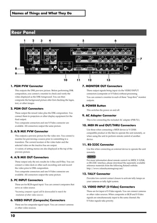 Names of Things and What They Do




Rear Panel
              1         2         3        4                                 5                                 6




                                                                                                                                            7


     8
     9

                                                            10          11        12                  13

1. PGM PVW Connector                                                         7. MONITOR OUT Connectors
     This outputs the DSK preview picture. Before performing DSK                 These output signals being input via the VIDEO INPUT
     composition, you connect a monitor to check and verify the                  connectors (composite or S-Video) without processing.
     video displayed as the DSK foreground. You can then                         You can connect a monitor to each of these “loop-thru" monitor
     composite the background picture after first checking the logos,            outputs.
     text, or other images.
                                                                             8. POWER Button
2. PGM OUT Connectors                                                            This switches the power on and off.
     These output the mixed video plus the DSK composition. You
     connect them to projectors or other display equipment for the           9. AC Adapter Connector
     final output.                                                               This is for connecting the included AC adapter (PSB-7U).
     Two composite connectors and one S-Video connector are
     available. All connectors output the same picture.                      10. MIDI IN and OUT/THRU Connectors
                                                                                 Use these when connecting a MIDI device (a V-LINK-
3. A/B MIX PVW Connector                                                         compatible product or the like) to operate the unit remotely, or
     This outputs a preview picture for the video mix. You connect a             when using the unit to perform remote control of another
     monitor for previewing a source prior to committing to a                    device.
     transition. The current location of the video fader and the
     selected video on the inactive bus are output.                          11. RS-232C Connector
     A variety of setting menus are also displayed at the top of the             Use this when connecting an external device to operate the unit
     preview picture.                                                            remotely.

4. A/B MIX OUT Connectors
                                                                                 For more information about remote control via MIDI, V-LINK,
     These output only the mix results for A Bus and B Bus. You can
                                                                                 or RS-232C interface, please download the separately available
     connect a video deck or other such recording unit and record                reference materials from the following Roland website.
     the video prior to DSK composition.                                         http://www.rolandsystemsgroup.net/
     Two composite connectors and one S-Video connector are
     available. All connectors output the same picture.                      12. TALLY Connector
                                                                                 Provides low-current contact closure to activate tally lamps on
5. PC INPUT Connectors                                                           your cameras or tally light system.
     These are for RGB-signal input. You can connect computers that
     serve as video source.                                                  13. VIDEO INPUT (S-Video) Connectors
     *Incoming computer signal will be downscalled to match the                  These are for input of S-Video signals. You can connect cameras
      resolution of other video sources.                                         or other video sources. When composite or RGB and S-Video
                                                                                 signals are simultaneously input to the same channel, the
6. VIDEO INPUT (Composite) Connectors                                            S-Video signals take priority.
     These are for composite-signal input. You can connect cameras
     or other video sources.


10
 