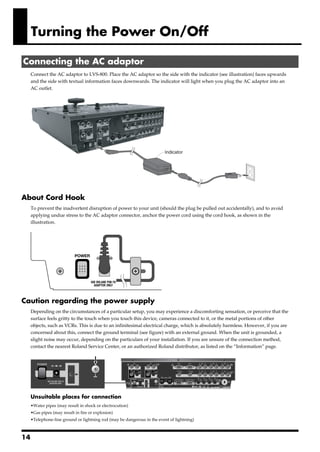 Turning the Power On/Off

 Connecting the AC adaptor
       Connect the AC adaptor to LVS-800. Place the AC adaptor so the side with the indicator (see illustration) faces upwards
       and the side with textual information faces downwards. The indicator will light when you plug the AC adaptor into an
       AC outlet.
fig.connect-PSB7U.eps




                                                                           Indicator




About Cord Hook
       To prevent the inadvertent disruption of power to your unit (should the plug be pulled out accidentally), and to avoid
       applying undue stress to the AC adaptor connector, anchor the power cord using the cord hook, as shown in the
       illustration.
fig.cord-hook.eps




Caution regarding the power supply
       Depending on the circumstances of a particular setup, you may experience a discomforting sensation, or perceive that the
       surface feels gritty to the touch when you touch this device, cameras connected to it, or the metal portions of other
       objects, such as VCRs. This is due to an infinitesimal electrical charge, which is absolutely harmless. However, if you are
       concerned about this, connect the ground terminal (see figure) with an external ground. When the unit is grounded, a
       slight noise may occur, depending on the particulars of your installation. If you are unsure of the connection method,
       contact the nearest Roland Service Center, or an authorized Roland distributor, as listed on the “Information” page.
fig.earth-terminal.eps




       Unsuitable places for connection
       •Water pipes (may result in shock or electrocution)
       •Gas pipes (may result in fire or explosion)
       •Telephone-line ground or lightning rod (may be dangerous in the event of lightning)



14
 