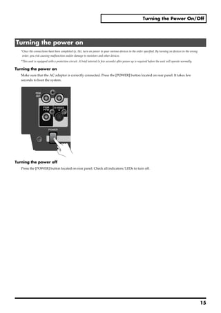 Turning the Power On/Off




 Turning the power on
       *Once the connections have been completed (p. 14), turn on power to your various devices in the order specified. By turning on devices in the wrong
        order, you risk causing malfunction and/or damage to monitors and other devices.
       *This unit is equipped with a protection circuit. A brief interval (a few seconds) after power up is required before the unit will operate normally.

Turning the power on
       Make sure that the AC adaptor is correctly connected. Press the [POWER] button located on rear panel. It takes few
       seconds to boot the system.
fig.power-on.eps




Turning the power off
       Press the [POWER] button located on rear panel. Check all indicators/LEDs to turn off.




                                                                                                                                                              15
 