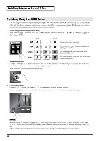 Switching Between A Bus and B Bus




 Switching Using the AUTO Button
        You can also perform switching simply by pressing the [AUTO] button for A/B MIX, without using the video fader. The
        video fader itself does not move, but movement between A and B is performed automatically. The location of the light on
        the TRANSITION indicator shows the movement between A and B.

1.      Choose the type of transition (transition effect).
        If you want to apply a transition effect, use a [TRANSITION] button to choose [MIX], [WIPE1], or [WIPE2]. To apply no
        effect, choose [CUT].
fig.select-transition.eps

                                                           Start                       Finish

                                               CUT         A                             B          No transition effect is applied.


                                              MIX          A                A
                                                                            B            B          The pictures on A and B are blended together
                                                                                                    as they are switched.


                                           WIPE1           A                A
                                                                            B            B          The video switches using horizontal wipe.
                                                                                                    (factory default setup)


                                           WIPE2           A                A
                                                                            B            B          The video switches using box wipe from center
                                                                                                    (factory default setup)

2.      Set the transition time.
        Turn the [TIME] dial to set the transition time. You can set this anywhere within the range of 0 (zero) to 4 seconds. You
        can set the transition time at any point along a stepless range.
        *If you selected [CUT] in step 1, the time setting has no effect.
fig.time-dial.eps




3.      Perform the transition.
        Press the [AUTO] button. The TRANSITION indicator shows the shift between A and B.
        *When the same input channel has been selected for both A Bus and B Bus, no transition in the video occurs when the button is pressed.
fig.auto-transition.eps




        When a transition has been made using the [AUTO] button, the position of the video fader does not match the lighted location of the
        TRANSITION indicator. Pulling the video fader back all the way toward the front may result in the indicator lighting up at the A Bus
        side.
        A Bus is output in this status. To restore the original relation, move the video fader forward and backward all the way.




18
 