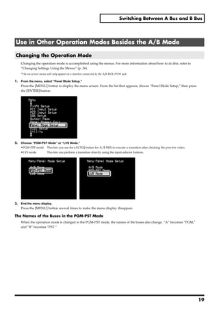 Switching Between A Bus and B Bus




Use in Other Operation Modes Besides the A/B Mode

Changing the Operation Mode
     Changing the operation mode is accomplished using the menus. For more information about how to do this, refer to
     “Changing Settings Using the Menus” (p. 36).
     *The on-screen menu will only appear on a monitor connected to the A/B MIX PVW jack.

1.   From the menu, select “Panel Mode Setup.”
     Press the [MENU] button to display the menu screen. From the list that appears, choose “Panel Mode Setup,” then press
     the [ENTER] button.




2.   Choose “PGM-PST Mode” or “LVS Mode.”
     •PGM-PST mode This lets you use the [AUTO] button for A/B MIX to execute a transition after checking the preview video.
     •LVS mode           This lets you perform a transition directly using the input selector buttons.




3.   End the menu display.
     Press the [MENU] button several times to make the menu display disappear.

The Names of the Buses in the PGM-PST Mode
     When the operation mode is changed to the PGM-PST mode, the names of the buses also change. “A” becomes “PGM,”
     and “B” becomes “PST.”




                                                                                                                               19
 