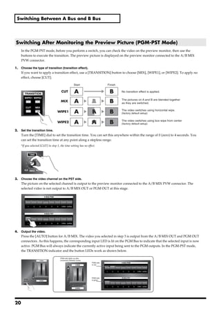 Switching Between A Bus and B Bus




 Switching After Monitoring the Preview Picture (PGM-PST Mode)
        In the PGM-PST mode, before you perform a switch, you can check the video on the preview monitor, then use the
        buttons to execute the transition. The preview picture is displayed on the preview monitor connected to the A/B MIX
        PVW connector.

1.      Choose the type of transition (transition effect).
        If you want to apply a transition effect, use a [TRANSITION] button to choose [MIX], [WIPE1], or [WIPE2]. To apply no
        effect, choose [CUT].
fig.select-transition.eps
                                                         Start                   Finish

                                           CUT            A                       B       No transition effect is applied.


                                          MIX             A           A
                                                                      B           B       The pictures on A and B are blended together
                                                                                          as they are switched.


                                       WIPE1              A           A
                                                                      B           B       The video switches using horizontal wipe.
                                                                                          (factory default setup)


                                       WIPE2              A           A
                                                                      B           B       The video switches using box wipe from center
                                                                                          (factory default setup)

2.      Set the transition time.
        Turn the [TIME] dial to set the transition time. You can set this anywhere within the range of 0 (zero) to 4 seconds. You
        can set the transition time at any point along a stepless range.
        *If you selected [CUT] in step 1, the time setting has no effect.
fig.time-dial.eps




3.      Choose the video channel on the PST side.
        The picture on the selected channel is output to the preview monitor connected to the A/B MIX PVW connector. The
        selected video is not output to A/B MIX OUT or PGM OUT at this stage.
fig.PST-input.eps




4.      Output the video.
        Press the [AUTO] button for A/B MIX. The video you selected in step 3 is output from the A/B MIX OUT and PGM OUT
        connectors. As this happens, the corresponding input LED is lit on the PGM Bus to indicate that the selected input is now
        active. PGM Bus will always indicate the currently active input being sent to the PGM outputs. In the PGM-PST mode,
        the TRANSITION indicator and the button LEDs work as shown below.
fig.auto-transition.eps
                                          PGM side lights up after
                                          movement between buses
                                                                      PGM side
                                                                      is red




                                                                      PGM side
                                                                      is green




20
 