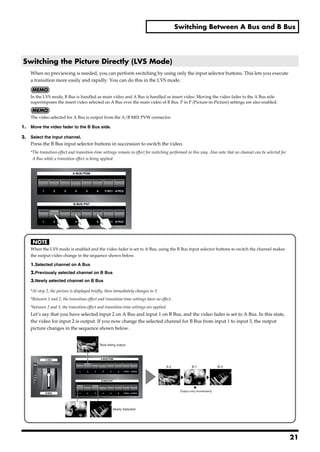 Switching Between A Bus and B Bus




 Switching the Picture Directly (LVS Mode)
       When no previewing is needed, you can perform switching by using only the input selector buttons. This lets you execute
       a transition more easily and rapidly. You can do this in the LVS mode.


       In the LVS mode, B Bus is handled as main video and A Bus is handled as insert video. Moving the video fader to the A Bus side
       superimposes the insert video selected on A Bus over the main video of B Bus. P in P (Picture-in-Picture) settings are also enabled.


       The video selected for A Bus is output from the A/B MIX PVW connector.

1.     Move the video fader to the B Bus side.

2.     Select the input channel.
       Press the B Bus input selector buttons in succession to switch the video.
       *The transition-effect and transition-time settings remain in effect for switching performed in this way. Also note that no channel can be selected for
        A Bus while a transition effect is being applied.
fig.select-PGM.eps




       When the LVS mode is enabled and the video fader is set to A Bus, using the B Bus input selector buttons to switch the channel makes
       the output video change in the sequence shown below.

       1.Selected channel on A Bus
       2.Previously selected channel on B Bus
       3.Newly selected channel on B Bus

       *At step 2, the picture is displayed briefly, then immediately changes to 3.
       *Between 1 and 2, the transition-effect and transition-time settings have no effect.
       *between 2 and 3, the transition-effect and transition-time settings are applied.
       Let’s say that you have selected input 2 on A Bus and input 1 on B Bus, and the video fader is set to A Bus. In this state,
       the video for input 2 is output. If you now change the selected channel for B Bus from input 1 to input 3, the output
       picture changes in the sequence shown below.
fig.LVS-mode.eps


                                                Now being output




                                                                                       A-2             B-1               B-3




                                                                                               Output only momentarily




                                                        Newly Selected




                                                                                                                                                                 21
 