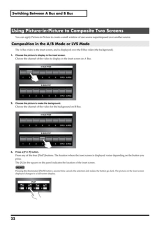 Switching Between A Bus and B Bus




 Using Picture-in-Picture to Composite Two Screens
       You can apply Picture-in-Picture to create a small window of one source superimposed over another source.

 Composition in the A/B Mode or LVS Mode
       The A Bus video is the inset screen, and is displayed over the B Bus video (the background).

1.     Choose the picture to display in the inset screen.
       Choose the channel of the video to display in the inset screen on A Bus.
fig.select-Ach.eps




2.     Choose the picture to make the background.
       Choose the channel of the video for the background on B Bus.
fig.select-Bch.eps




3.     Press a [P in P] button.
       Press any of the four [PinP] buttons. The location where the inset screen is displayed varies depending on the button you
       press.
       The [A] in the square on the panel indicates the location of the inset screen.


       Pressing the illuminated [PinP] button a second time cancels the selection and makes the button go dark. The picture on the inset screen
       displayed changes to a full-screen display.
fig.PinP-button.eps




22
 