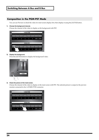 Switching Between A Bus and B Bus




 Composition in the PGM-PST Mode
       You can use Preview to check the video for inset-screen display first, then display it using the [AUTO] button.

1.     Choose the background channel.
       Choose the channel of the video to display as the background with PST.
fig.select-Ach.eps




2.     Display the background.
       Press the [AUTO] button to display the background video.
fig.select-Bch.eps




3.     Check the picture of the inset screen.
       Choose the channel of the video to display in the inset screen with PST. The selected picture is output to the preview
       monitor connected to the A/B MIX PVW connector.
fig.SUB-PIC-select.eps




24
 