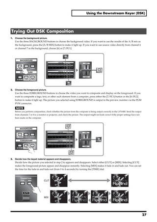 Using the Downstream Keyer (DSK)




 Trying Out DSK Composition
1.     Choose the background picture.
       Use the three BACKGROUND buttons to choose the background video. If you want to use the results of the A/B mix as
       the background, press the [A/B MIX] button to make it light up. If you want to use source video directly from channel 6
       or channel 7 as the background, choose [6] or [7/PC1].
fig.background-select.eps




2.     Choose the foreground picture.
       Use the three FOREGROUND buttons to choose the video you want to composite and display on the foreground. If you
       want to composite a logo, text, or other such element from a computer, press either the [7/PC1] button or the [8/PC2]
       button to make it light up. The picture you selected using FOREGROUND is output to the preview monitor via the PGM
       PVW connector.


       Before you perform composition, check whether the picture from the computer is being output correctly to the LVS-800. Send the output
       from channels 7 or 8 to a monitor or projector, and check the picture. The output might not look correct if the proper settings have not
       been made on the computer.
fig.foreground-select.eps




3.     Decide how the keyed material appears and disappears.
       Decide how the picture you selected in step 2 to appears and disappears. Select either [CUT] or [MIX]. Selecting [CUT]
       makes the foreground picture appear and disappear instantly. Selecting [MIX] makes it fade in and fade out. You can set
       the time for the fade-in and fade-out (from 0 to 4 seconds) by turning the [TIME] dial.
fig.cut-or-mix.eps




                                      CUT                                                                       Presented by




                                      MIX                                                                       Presented by




                                                                                                                                                  27
 