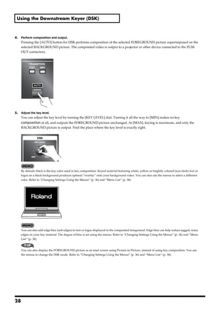 Using the Downstream Keyer (DSK)



4.      Perform composition and output.
        Pressing the [AUTO] button for DSK performs composition of the selected FOREGROUND picture superimposed on the
        selected BACKGROUND picture. The composited video is output to a projector or other device connected to the PGM
        OUT connectors.
fig.DSK-AUTO.eps




5.      Adjust the key level.
        You can adjust the key level by turning the [KEY LEVEL] dial. Turning it all the way to [MIN] makes no key
        composition at all, and outputs the FOREGROUND picture unchanged. At [MAX], keying is maximum, and only the
        BACKGROUND picture is output. Find the place where the key level is exactly right.
fig.key-level.eps




        By default, black is the key color used in key composition. Keyed material featuring white, yellow or brightly colored (non-dark) text or
        logos on a black background produces optimal “overlay” onto your background video. You can also use the menus to select a different
        color. Refer to “Changing Settings Using the Menus” (p. 36) and “Menu List” (p. 38).
fig.DSK-image.eps




        You can also add edge blur (soft edges) to text or logos displayed in the composited foreground. Edge blur can help reduce jagged, noisy
        edges on your key material. The degree of blur is set using the menus. Refer to “Changing Settings Using the Menus” (p. 36) and “Menu
        List” (p. 38).


        You can also display the FOREGROUND picture as an inset screen using Picture-in-Picture, instead of using key composition. You use
        the menus to change the DSK mode. Refer to “Changing Settings Using the Menus” (p. 36) and “Menu List” (p. 38).




28
 