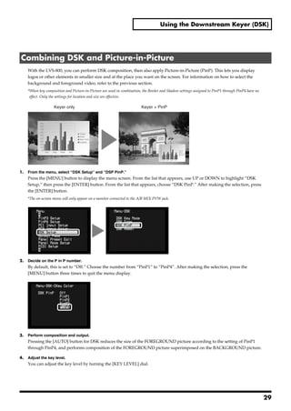 Using the Downstream Keyer (DSK)




 Combining DSK and Picture-in-Picture
       With the LVS-800, you can perform DSK composition, then also apply Picture-in-Picture (PinP). This lets you display
       logos or other elements in smaller size and at the place you want on the screen. For information on how to select the
       background and foreground video, refer to the previous section.
       *When key composition and Picture-in-Picture are used in combination, the Border and Shadow settings assigned to PinP1 through PinP4 have no
        effect. Only the settings for location and size are effective.
fig.key-and-PinP.eps

                          Keyer only                                       Keyer + PinP




1.     From the menu, select “DSK Setup” and “DSP PinP.”
       Press the [MENU] button to display the menu screen. From the list that appears, use UP or DOWN to highlight “DSK
       Setup,” then press the [ENTER] button. From the list that appears, choose “DSK PinP.” After making the selection, press
       the [ENTER] button.
       *The on-screen menu will only appear on a monitor connected to the A/B MIX PVW jack.
fig.select-DSK-Pinp.eps




2.     Decide on the P in P number.
       By default, this is set to “Off.” Choose the number from “PinP1” to “PinP4”. After making the selection, press the
       [MENU] button three times to quit the menu display.
fig.select-PinP4.eps




3.     Perform composition and output.
       Pressing the [AUTO] button for DSK reduces the size of the FOREGROUND picture according to the setting of PinP1
       through PinP4, and performs composition of the FOREGROUND picture superimposed on the BACKGROUND picture.

4.     Adjust the key level.
       You can adjust the key level by turning the [KEY LEVEL] dial.




                                                                                                                                                      29
 