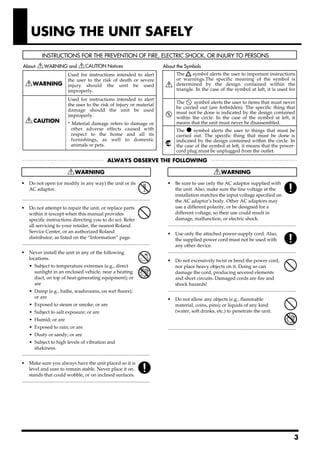 USING THE UNIT SAFELY


                                      Used for instructions intended to alert                                       The     symbol alerts the user to important instructions
                                      the user to the risk of death or severe                                       or warnings.The specific meaning of the symbol is
                                      injury should the unit be used                                                determined by the design contained within the
                                      improperly.                                                                   triangle. In the case of the symbol at left, it is used for

                                      Used for instructions intended to alert
                                      the user to the risk of injury or material                                    The     symbol alerts the user to items that must never
                                                                                                                    be carried out (are forbidden). The specific thing that
                                      damage should the unit be used
                                                                                                                    must not be done is indicated by the design contained
                                      improperly.                                                                   within the circle. In the case of the symbol at left, it
                                      * Material damage refers                      to damage or                    means that the unit must never be disassembled.
                                        other adverse effects                       caused with                     The ● symbol alerts the user to things that must be
                                        respect to the home                          and all its                    carried out. The specific thing that must be done is
                                        furnishings, as well                        to domestic                     indicated by the design contained within the circle. In
                                        animals or pets.                                                            the case of the symbol at left, it means that the power-
                                                                                                                    cord plug must be unplugged from the outlet.




002c                                                                                                         008c
• Do not open (or modify in any way) the unit or its                                                         • Be sure to use only the AC adaptor supplied with
  AC adaptor.                                                                                                      the unit. Also, make sure the line voltage at the
                                                                                                                   installation matches the input voltage specified on
..........................................................................................................         the AC adaptor’s body. Other AC adaptors may
003
• Do not attempt to repair the unit, or replace parts                                                              use a different polarity, or be designed for a
      within it (except when this manual provides                                                                  different voltage, so their use could result in
      specific instructions directing you to do so). Refer                                                         damage, malfunction, or electric shock.
      all servicing to your retailer, the nearest Roland                                                     ..........................................................................................................
                                                                                                             008e
      Service Center, or an authorized Roland                                                                • Use only the attached power-supply cord. Also,
      distributor, as listed on the “Information” page.                                                            the supplied power cord must not be used with
..........................................................................................................         any other device.
004
• Never install the unit in any of the following                                                             ..........................................................................................................
                                                                                                             009
  locations.                                                                                                 • Do not excessively twist or bend the power cord,
      • Subject to temperature extremes (e.g., direct                                                              nor place heavy objects on it. Doing so can
        sunlight in an enclosed vehicle, near a heating                                                            damage the cord, producing severed elements
        duct, on top of heat-generating equipment); or                                                             and short circuits. Damaged cords are fire and
        are                                                                                                        shock hazards!
      • Damp (e.g., baths, washrooms, on wet floors);                                                        ..........................................................................................................
                                                                                                             011
        or are                                                                                               • Do not allow any objects (e.g., flammable
      • Exposed to steam or smoke; or are                                                                      material, coins, pins); or liquids of any kind
      • Subject to salt exposure; or are                                                                       (water, soft drinks, etc.) to penetrate the unit.
      • Humid; or are
      • Exposed to rain; or are                                                                              ..........................................................................................................
      • Dusty or sandy; or are
      • Subject to high levels of vibration and
          shakiness.
..........................................................................................................
007
• Make sure you always have the unit placed so it is
      level and sure to remain stable. Never place it on
      stands that could wobble, or on inclined surfaces.
..........................................................................................................




                                                                                                                                                                                                                     3
 