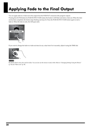Applying Fade to the Final Output
        You can apply fade-in or fade-out to the output from the PGM OUT connectors (the program output).
        Pressing the [AUTO] button for PGM OUTPUT FADE makes the button’s LED flash and starts a fade-out. When the fade-
        out has been completed, the button stops flashing and stays lit. Press the PGM OUTPUT FADE button again to start a
        fade-in. When the fade-in ends, the LED goes dark.
fig.out-fade-button.eps




        If you want to change the fade-in or fade-out time (to any value from 0 to 4 seconds), adjust it using the TIME dial.
fig.time-dial.eps




        By default, black is the color used for fades. You can also use the menus to select white. Refer to “Changing Settings Using the Menus”
        (p. 36) and “Menu List” (p. 38).




30
 