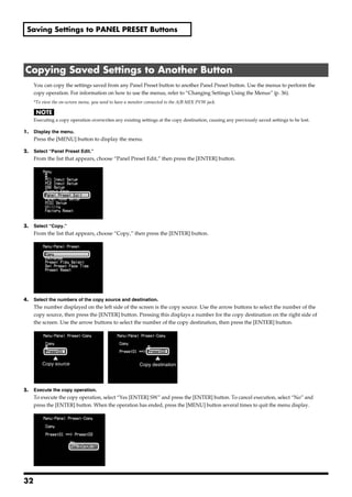 Saving Settings to PANEL PRESET Buttons




 Copying Saved Settings to Another Button
       You can copy the settings saved from any Panel Preset button to another Panel Preset button. Use the menus to perform the
       copy operation. For information on how to use the menus, refer to “Changing Settings Using the Menus” (p. 36).
       *To view the on-screen menu, you need to have a monitor connected to the A/B MIX PVW jack.


       Executing a copy operation overwrites any existing settings at the copy destination, causing any previously saved settings to be lost.

1.     Display the menu.
       Press the [MENU] button to display the menu.

2.     Select “Panel Preset Edit.”
       From the list that appears, choose “Panel Preset Edit,” then press the [ENTER] button.
fig.copy1.eps




3.     Select “Copy.”
       From the list that appears, choose “Copy,” then press the [ENTER] button.
fig.copy2.eps




4.     Select the numbers of the copy source and destination.
       The number displayed on the left side of the screen is the copy source. Use the arrow buttons to select the number of the
       copy source, then press the [ENTER] button. Pressing this displays a number for the copy destination on the right side of
       the screen. Use the arrow buttons to select the number of the copy destination, then press the [ENTER] button.
fig.copy3.eps




                Copy source                                Copy destination




5.     Execute the copy operation.
       To execute the copy operation, select “Yes [ENTER] SW” and press the [ENTER] button. To cancel execution, select “No” and
       press the [ENTER] button. When the operation has ended, press the [MENU] button several times to quit the menu display.
fig.copy5.eps




32
 