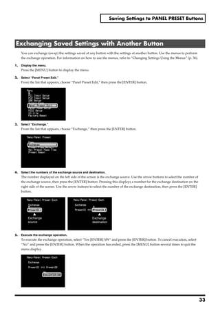 Saving Settings to PANEL PRESET Buttons




 Exchanging Saved Settings with Another Button
       You can exchange (swap) the settings saved at any button with the settings at another button. Use the menus to perform
       the exchange operation. For information on how to use the menus, refer to “Changing Settings Using the Menus” (p. 36).

1.     Display the menu.
       Press the [MENU] button to display the menu.

2.     Select “Panel Preset Edit.”
       From the list that appears, choose “Panel Preset Edit,” then press the [ENTER] button.
fig.copy1.eps




3.     Select “Exchange.”
       From the list that appears, choose “Exchange,” then press the [ENTER] button.
fig.select-exchange.eps




4.     Select the numbers of the exchange source and destination.
       The number displayed on the left side of the screen is the exchange source. Use the arrow buttons to select the number of
       the exchange source, then press the [ENTER] button. Pressing this displays a number for the exchange destination on the
       right side of the screen. Use the arrow buttons to select the number of the exchange destination, then press the [ENTER]
       button.
fig.exchange-from1.eps




                Exchange                               Exchange
                source                                 destination



5.     Execute the exchange operation.
       To execute the exchange operation, select “Yes [ENTER] SW” and press the [ENTER] button. To cancel execution, select
       “No” and press the [ENTER] button. When the operation has ended, press the [MENU] button several times to quit the
       menu display.
fig.exchange-YES.eps




                                                                                                                                   33
 